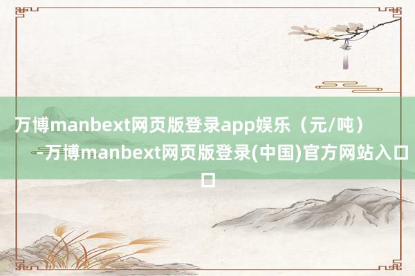 万博manbext网页版登录app娱乐（元/吨）            -万博manbext网页版登录(中国)官方网站入口