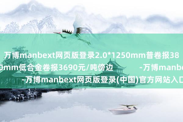 万博manbext网页版登录2.0*1250mm普卷报3820元/吨傍边；1500mm低合金卷报3690元/吨傍边            -万博manbext网页版登录(中国)官方网站入口