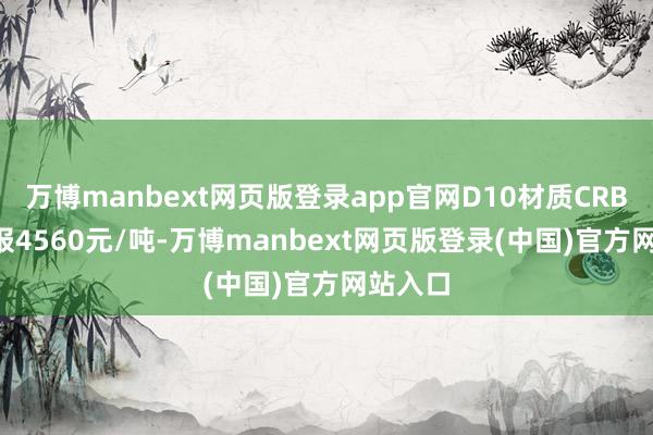 万博manbext网页版登录app官网D10材质CRB600H报4560元/吨-万博manbext网页版登录(中国)官方网站入口