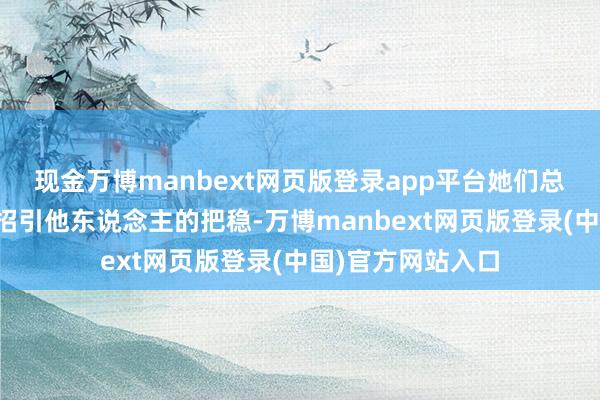 现金万博manbext网页版登录app平台她们总能用玄妙的面貌招引他东说念主的把稳-万博manbext网页版登录(中国)官方网站入口