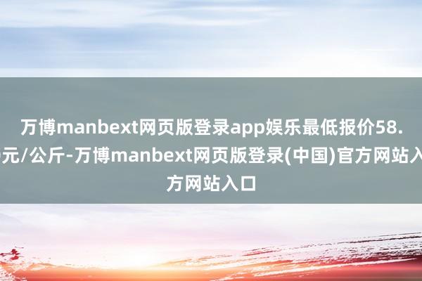 万博manbext网页版登录app娱乐最低报价58.00元/公斤-万博manbext网页版登录(中国)官方网站入口