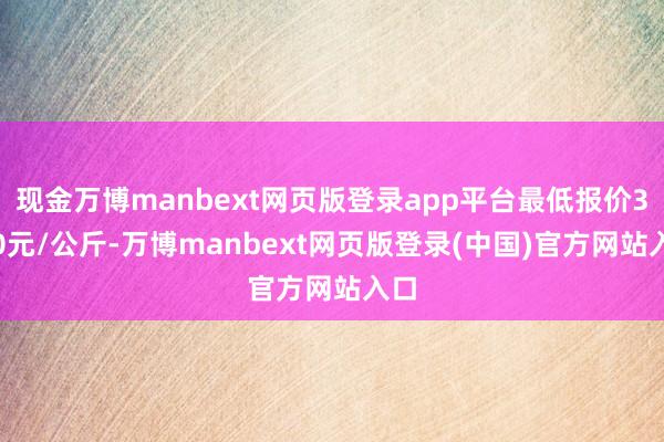 现金万博manbext网页版登录app平台最低报价3.00元/公斤-万博manbext网页版登录(中国)官方网站入口