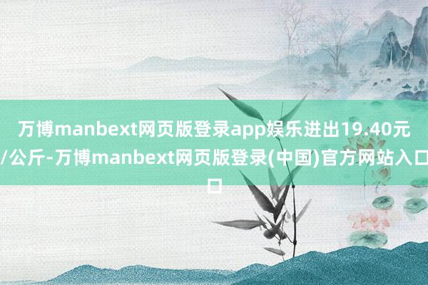 万博manbext网页版登录app娱乐进出19.40元/公斤-万博manbext网页版登录(中国)官方网站入口