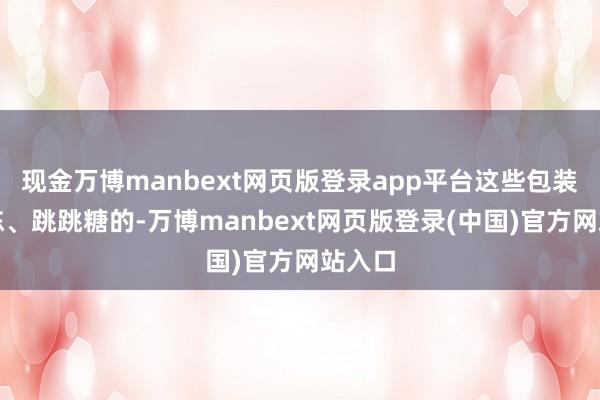 现金万博manbext网页版登录app平台这些包装效力冻、跳跳糖的-万博manbext网页版登录(中国)官方网站入口
