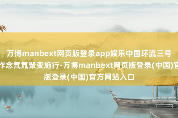 万博manbext网页版登录app娱乐中国环流三号安装要点是作念氘氚聚变施行-万博manbext网页版登录(中国)官方网站入口