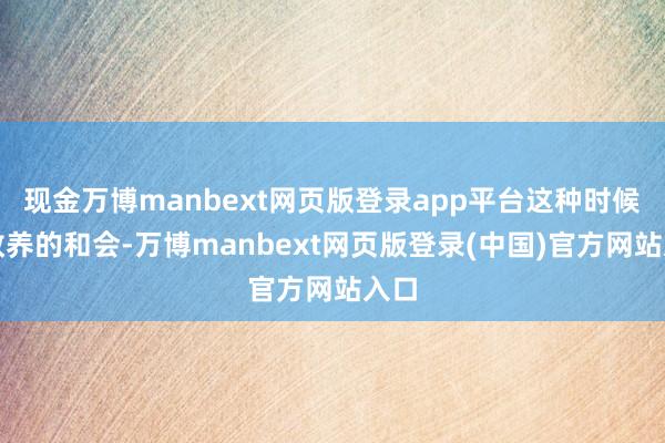 现金万博manbext网页版登录app平台这种时候与教养的和会-万博manbext网页版登录(中国)官方网站入口