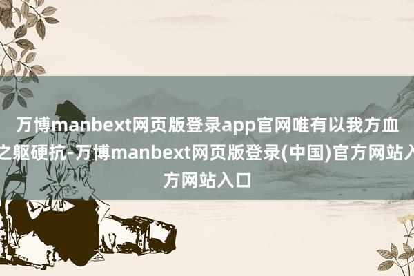 万博manbext网页版登录app官网唯有以我方血肉之躯硬抗-万博manbext网页版登录(中国)官方网站入口