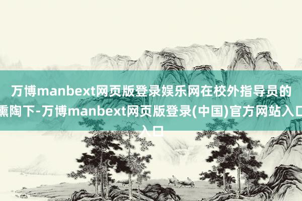 万博manbext网页版登录娱乐网　　在校外指导员的熏陶下-万博manbext网页版登录(中国)官方网站入口