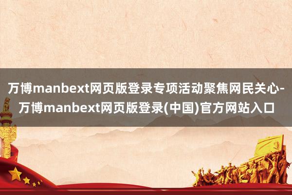 万博manbext网页版登录专项活动聚焦网民关心-万博manbext网页版登录(中国)官方网站入口