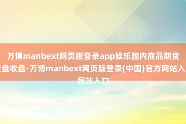 万博manbext网页版登录app娱乐国内商品期货夜盘收盘-万博manbext网页版登录(中国)官方网站入口