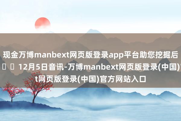 现金万博manbext网页版登录app平台助您挖掘后劲主题契机! 12月5日音讯-万博manbext网页版登录(中国)官方网站入口