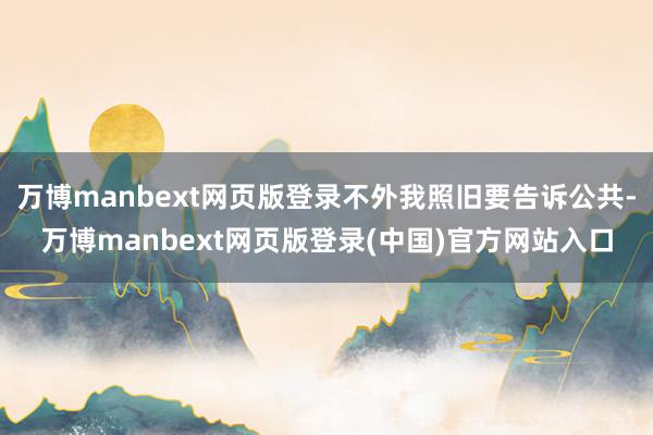 万博manbext网页版登录不外我照旧要告诉公共-万博manbext网页版登录(中国)官方网站入口