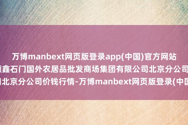 万博manbext网页版登录app(中国)官方网站2024年12月20日北京顺鑫石门国外农居品批发商场集团有限公司北京分公司价钱行情-万博manbext网页版登录(中国)官方网站入口