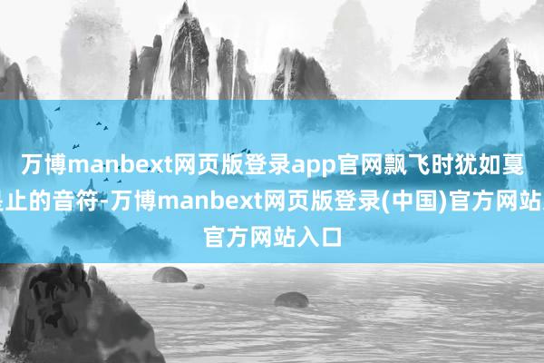 万博manbext网页版登录app官网飘飞时犹如戛可是止的音符-万博manbext网页版登录(中国)官方网站入口