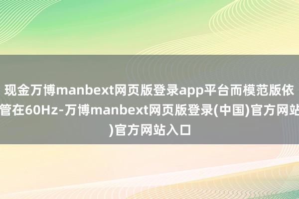 现金万博manbext网页版登录app平台而模范版依旧保管在60Hz-万博manbext网页版登录(中国)官方网站入口