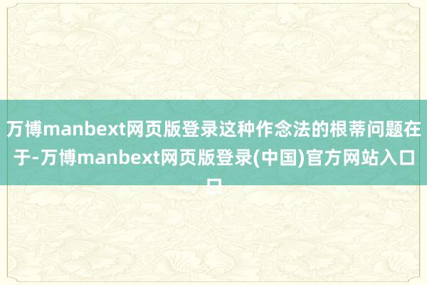 万博manbext网页版登录这种作念法的根蒂问题在于-万博manbext网页版登录(中国)官方网站入口