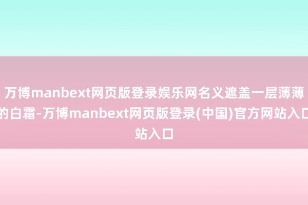 万博manbext网页版登录娱乐网名义遮盖一层薄薄的白霜-万博manbext网页版登录(中国)官方网站入口
