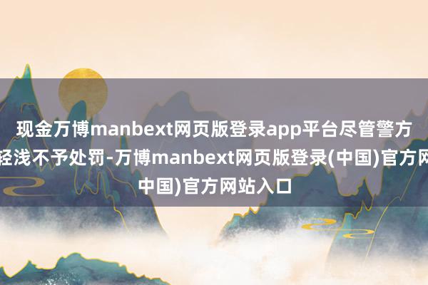 现金万博manbext网页版登录app平台尽管警方以情节轻浅不予处罚-万博manbext网页版登录(中国)官方网站入口