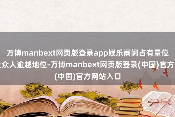 万博manbext网页版登录app娱乐阛阓占有量位居国内及众人逾越地位-万博manbext网页版登录(中国)官方网站入口