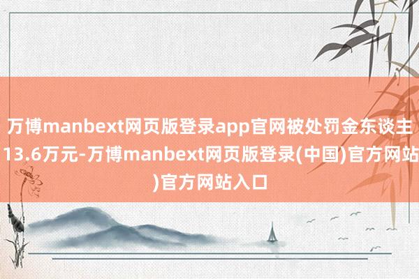 万博manbext网页版登录app官网被处罚金东谈主民币13.6万元-万博manbext网页版登录(中国)官方网站入口