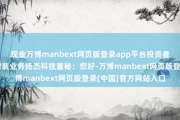 现金万博manbext网页版登录app平台投资者:先容一下公司先进封装业务扬杰科技董秘:您好-万博manbext网页版登录(中国)官方网站入口
