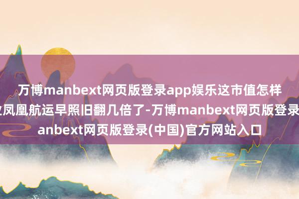 万博manbext网页版登录app娱乐这市值怎样越处置越小了?同业凤凰航运早照旧翻几倍了-万博manbext网页版登录(中国)官方网站入口