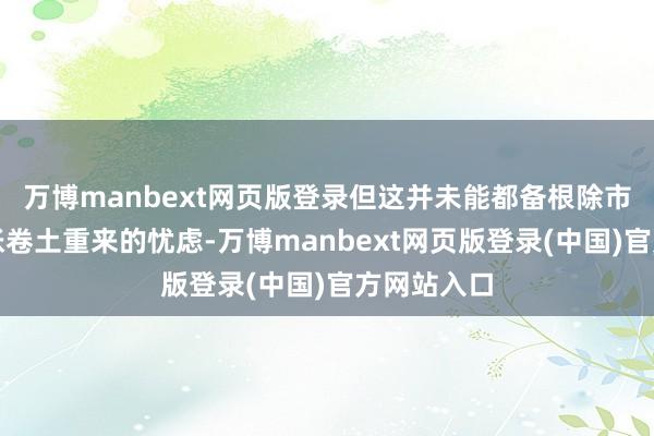 万博manbext网页版登录但这并未能都备根除市集关于通胀卷土重来的忧虑-万博manbext网页版登录(中国)官方网站入口