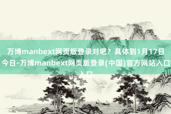 万博manbext网页版登录对吧？具体到1月17日今日-万博manbext网页版登录(中国)官方网站入口