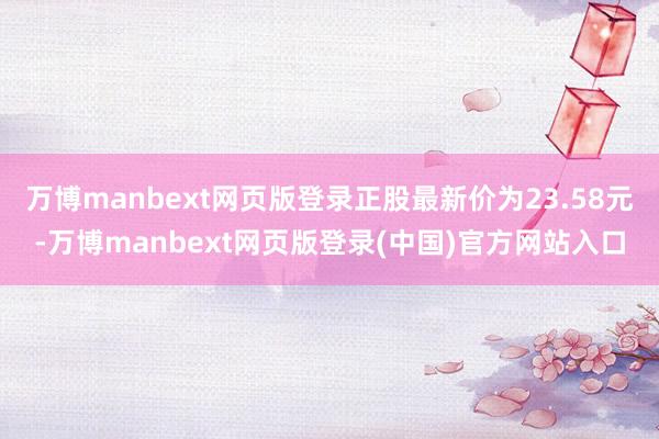 万博manbext网页版登录正股最新价为23.58元-万博manbext网页版登录(中国)官方网站入口