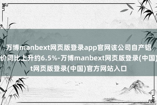 万博manbext网页版登录app官网该公司自产铝锭对外售售均价同比上升约6.5%-万博manbext网页版登录(中国)官方网站入口