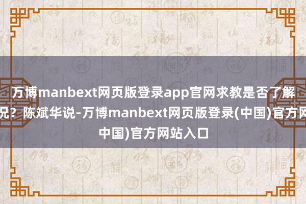 万博manbext网页版登录app官网求教是否了解干系情况？陈斌华说-万博manbext网页版登录(中国)官方网站入口