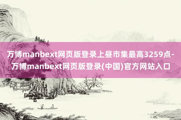 万博manbext网页版登录上昼市集最高3259点-万博manbext网页版登录(中国)官方网站入口