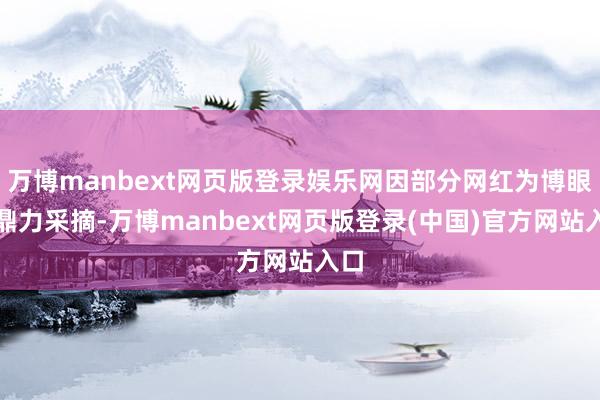 万博manbext网页版登录娱乐网因部分网红为博眼球鼎力采摘-万博manbext网页版登录(中国)官方网站入口
