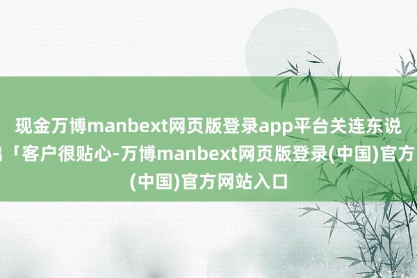 现金万博manbext网页版登录app平台关连东说念主指出「客户很贴心-万博manbext网页版登录(中国)官方网站入口