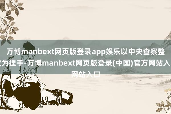 万博manbext网页版登录app娱乐以中央查察整改为捏手-万博manbext网页版登录(中国)官方网站入口