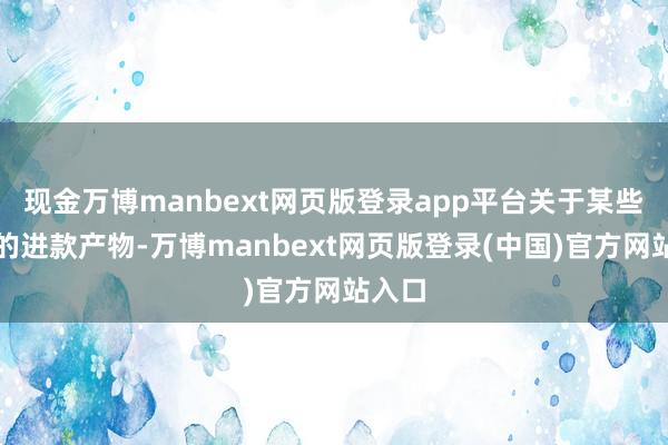 现金万博manbext网页版登录app平台关于某些特定的进款产物-万博manbext网页版登录(中国)官方网站入口