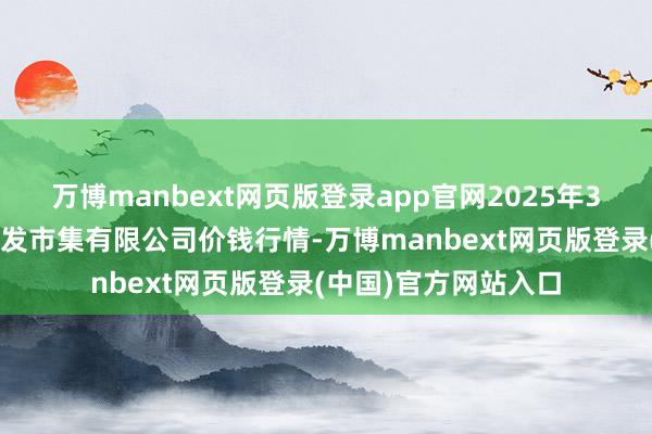万博manbext网页版登录app官网2025年3月2日白山市星泰批发市集有限公司价钱行情-万博manbext网页版登录(中国)官方网站入口
