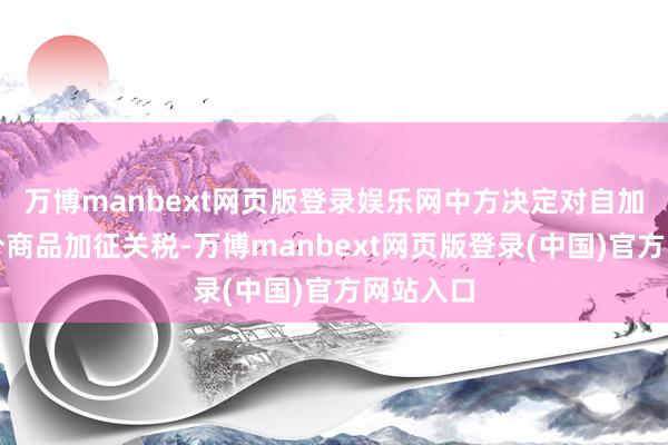 万博manbext网页版登录娱乐网中方决定对自加入口部分商品加征关税-万博manbext网页版登录(中国)官方网站入口