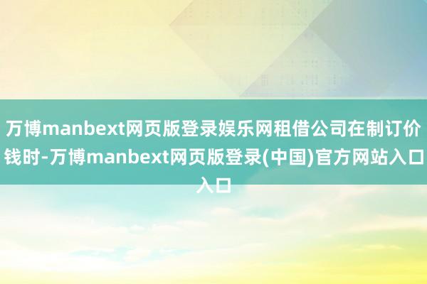 万博manbext网页版登录娱乐网租借公司在制订价钱时-万博manbext网页版登录(中国)官方网站入口