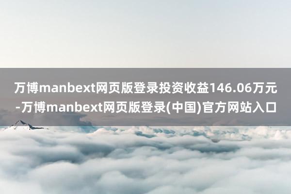 万博manbext网页版登录投资收益146.06万元-万博manbext网页版登录(中国)官方网站入口