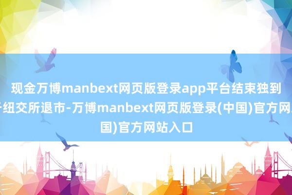 现金万博manbext网页版登录app平台结束独到化并于纽交所退市-万博manbext网页版登录(中国)官方网站入口