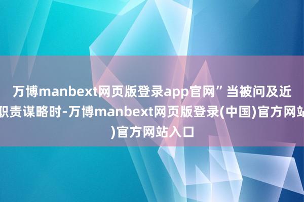 万博manbext网页版登录app官网”当被问及近期的职责谋略时-万博manbext网页版登录(中国)官方网站入口
