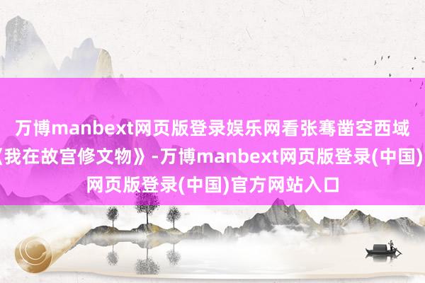 万博manbext网页版登录娱乐网看张骞凿空西域的热血；刷《我在故宫修文物》-万博manbext网页版登录(中国)官方网站入口