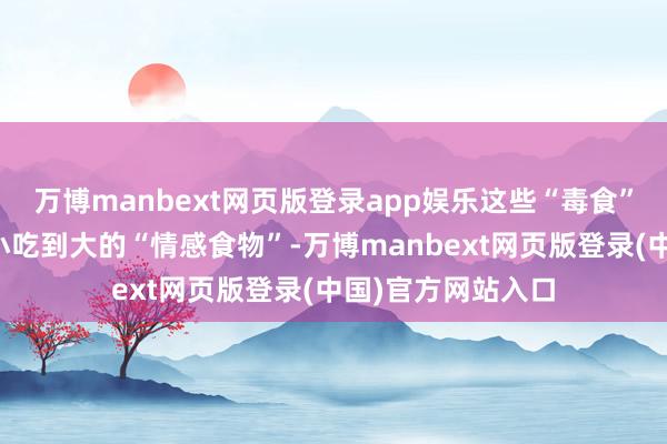 万博manbext网页版登录app娱乐这些“毒食”许多也曾咱们从小吃到大的“情感食物”-万博manbext网页版登录(中国)官方网站入口