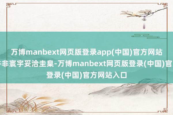 万博manbext网页版登录app(中国)官方网站这些福利并非寰宇妥洽圭臬-万博manbext网页版登录(中国)官方网站入口