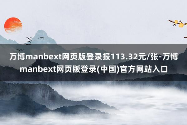 万博manbext网页版登录报113.32元/张-万博manbext网页版登录(中国)官方网站入口