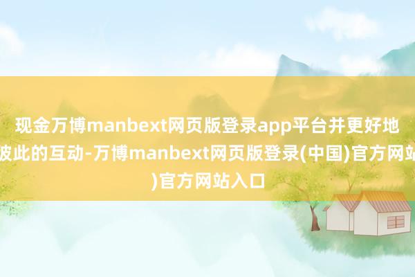 现金万博manbext网页版登录app平台并更好地记取彼此的互动-万博manbext网页版登录(中国)官方网站入口