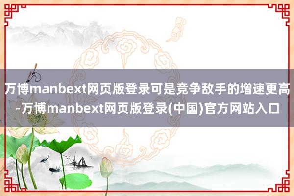 万博manbext网页版登录可是竞争敌手的增速更高-万博manbext网页版登录(中国)官方网站入口