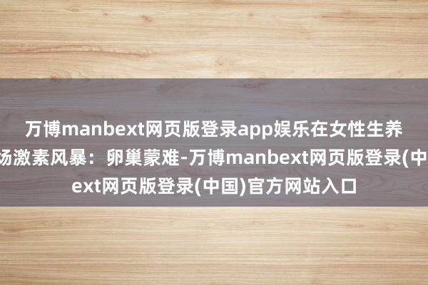 万博manbext网页版登录app娱乐在女性生养系统里掀翻了一场激素风暴：卵巢蒙难-万博manbext网页版登录(中国)官方网站入口