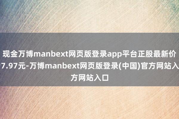 现金万博manbext网页版登录app平台正股最新价为7.97元-万博manbext网页版登录(中国)官方网站入口
